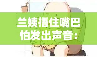 兰姨捂住嘴巴怕发出声音：背后原因引人深思