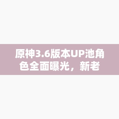 原神3.6版本UP池角色全面曝光，新老角色携手共舞，精彩纷呈