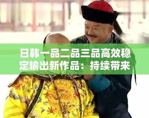 日韩一品二品三品高效稳定输出新作品：持续带来高质量创新成果