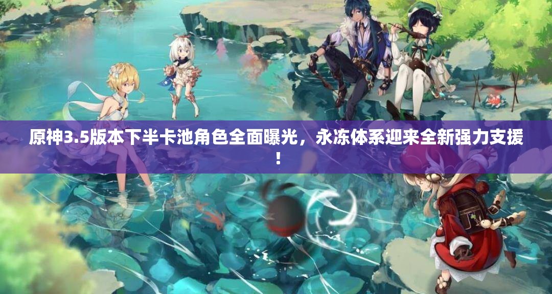 原神3.5版本下半卡池角色全面曝光，永冻体系迎来全新强力支援！