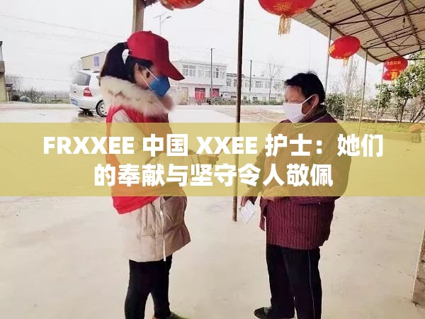 FRXXEE 中国 XXEE 护士：她们的奉献与坚守令人敬佩