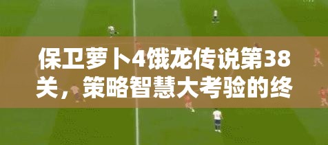保卫萝卜4饿龙传说第38关，策略智慧大考验的终极冒险之旅