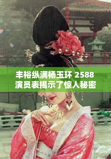 丰裕纵满杨玉环 2588 演员表揭示了惊人秘密：颜值与演技俱佳的演员阵容，带你穿越历史的长河
