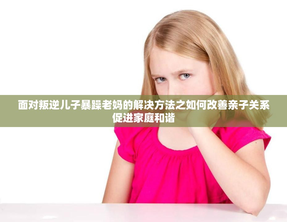 面对叛逆儿子暴躁老妈的解决方法之如何改善亲子关系促进家庭和谐