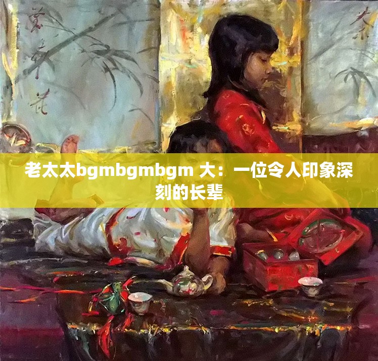 老太太bgmbgmbgm 大：一位令人印象深刻的长辈
