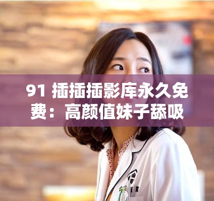 91 插插插影库永久免费：高颜值妹子舔吸太会玩，性奋挡不住冲动作品，大长腿肉肉让你欲罢不能