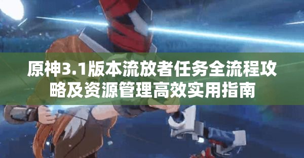 原神3.1版本流放者任务全流程攻略及资源管理高效实用指南