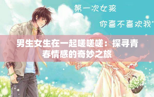 男生女生在一起嗟嗟嗟：探寻青春情感的奇妙之旅