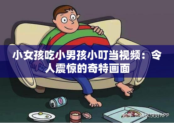 小女孩吃小男孩小叮当视频：令人震惊的奇特画面