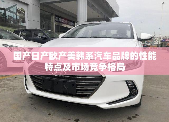 国产日产欧产美韩系汽车品牌的性能特点及市场竞争格局