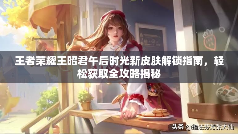 王者荣耀王昭君午后时光新皮肤解锁指南，轻松获取全攻略揭秘