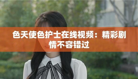 色天使色护士在线视频：精彩剧情不容错过