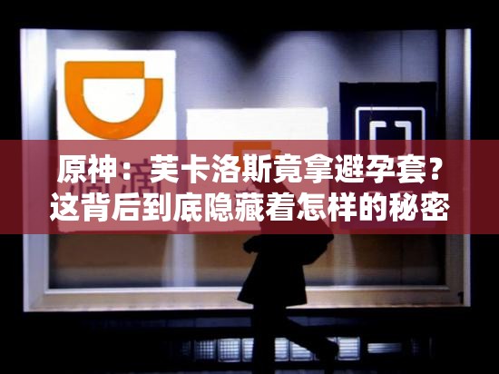 原神：芙卡洛斯竟拿避孕套？这背后到底隐藏着怎样的秘密