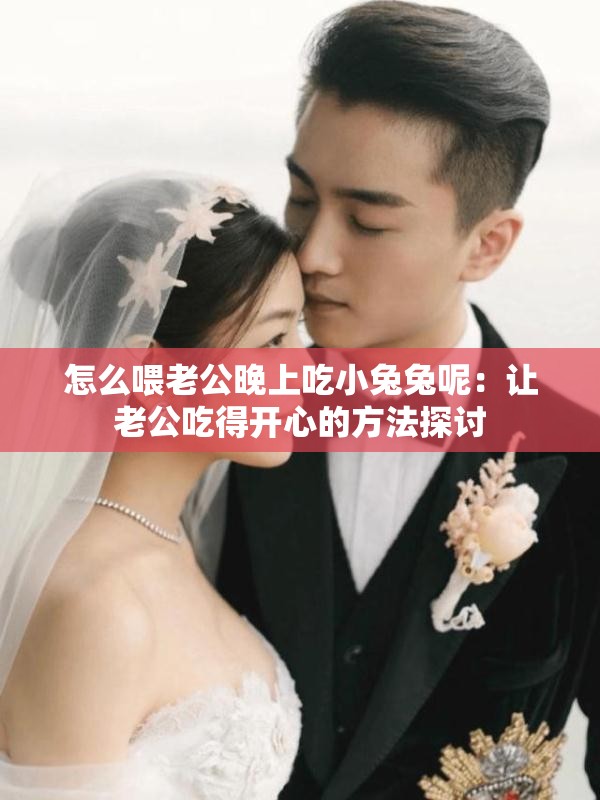 怎么喂老公晚上吃小兔兔呢：让老公吃得开心的方法探讨