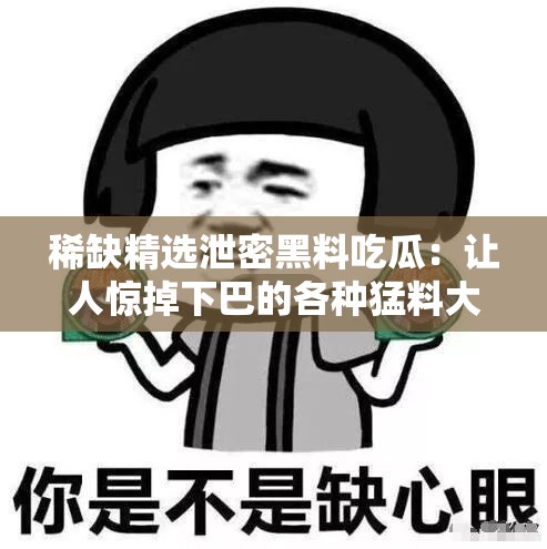 稀缺精选泄密黑料吃瓜：让人惊掉下巴的各种猛料大揭秘