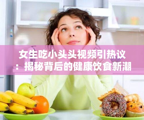 女生吃小头头视频引热议：揭秘背后的健康饮食新潮流与网络文化现象