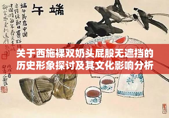 关于西施裸双奶头屁股无遮挡的历史形象探讨及其文化影响分析