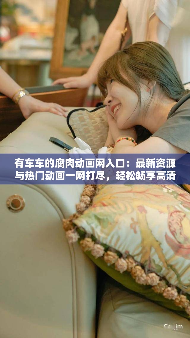 有车车的腐肉动画网入口：最新资源与热门动画一网打尽，轻松畅享高清视觉盛宴