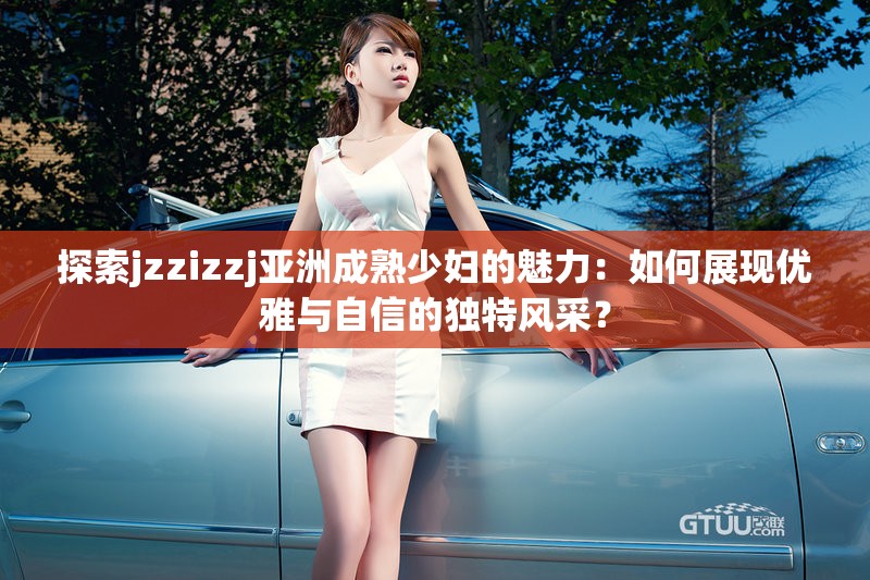 探索jzzizzj亚洲成熟少妇的魅力：如何展现优雅与自信的独特风采？