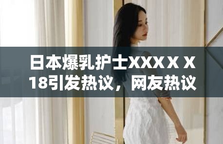 日本爆乳护士XXXⅩⅩ18引发热议，网友热议其专业表现与形象魅力