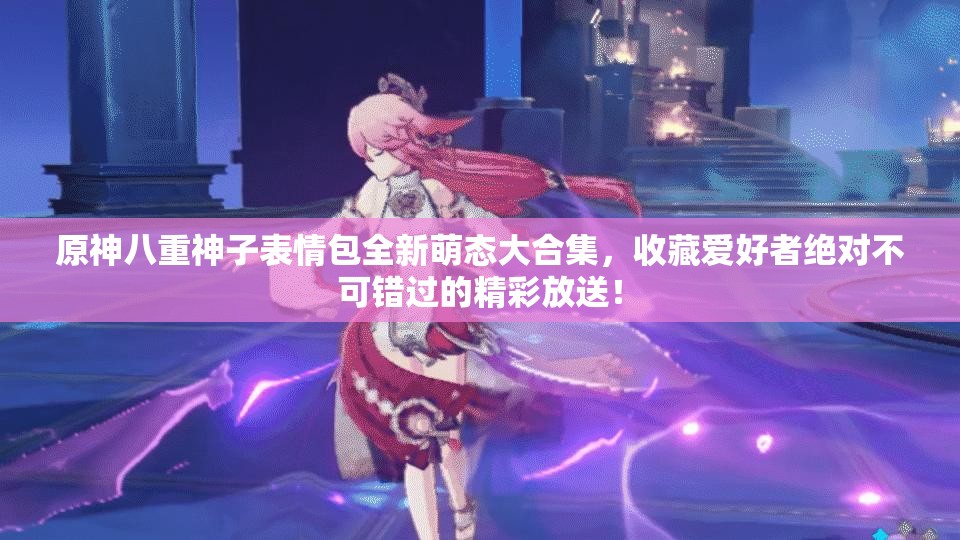 原神八重神子表情包全新萌态大合集，收藏爱好者绝对不可错过的精彩放送！