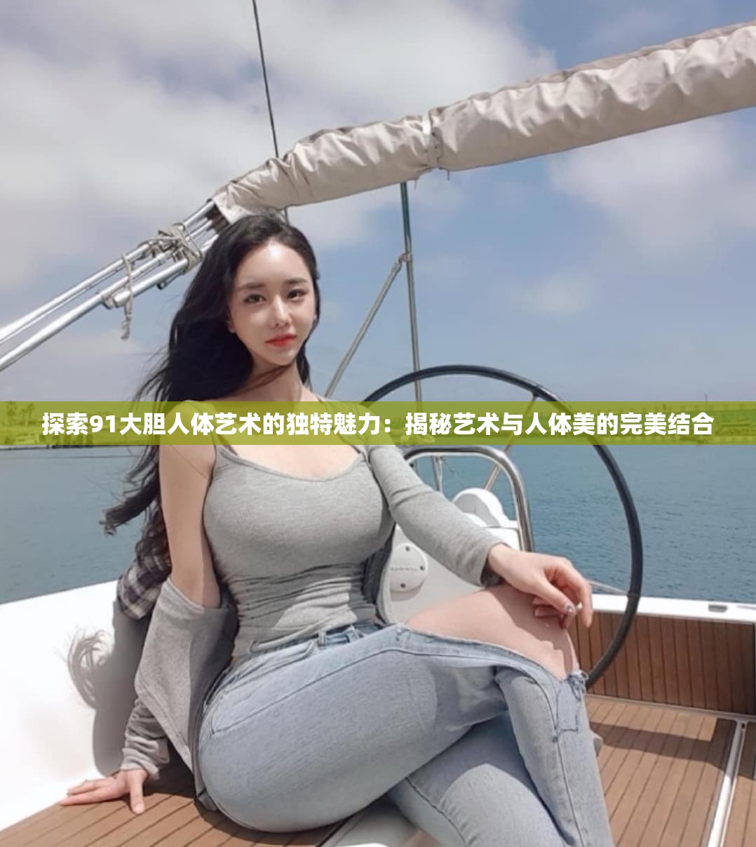 探索91大胆人体艺术的独特魅力：揭秘艺术与人体美的完美结合