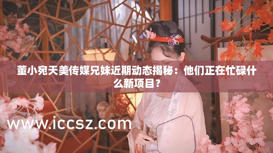 董小宛天美传媒兄妹近期动态揭秘：他们正在忙碌什么新项目？