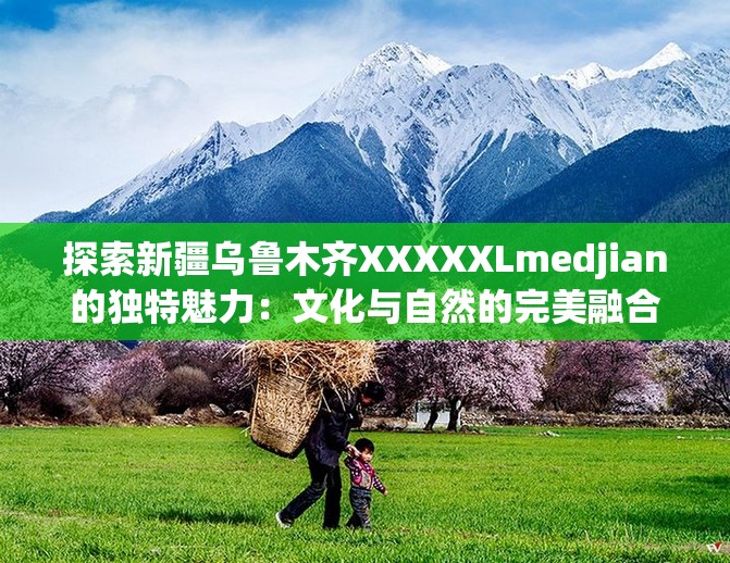 探索新疆乌鲁木齐XXXXXLmedjian的独特魅力：文化与自然的完美融合之旅