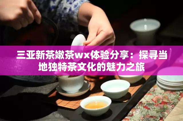 三亚新茶嫩茶wx体验分享：探寻当地独特茶文化的魅力之旅