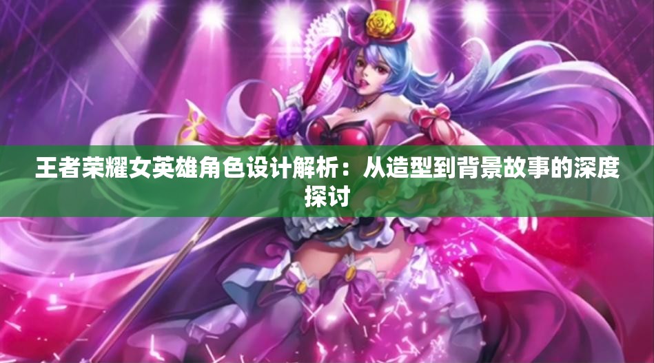 王者荣耀女英雄角色设计解析：从造型到背景故事的深度探讨