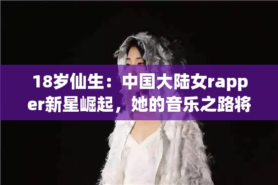 18岁仙生：中国大陆女rapper新星崛起，她的音乐之路将如何引领潮流？