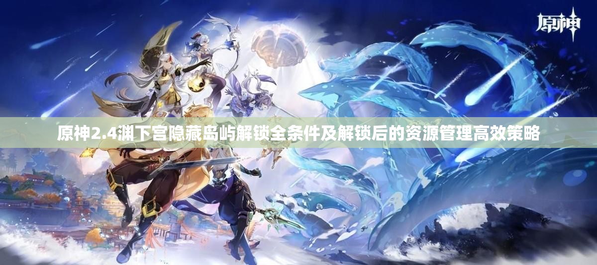 原神2.4渊下宫隐藏岛屿解锁全条件及解锁后的资源管理高效策略