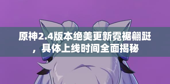 原神2.4版本绝美更新霓裾翩跹，具体上线时间全面揭秘