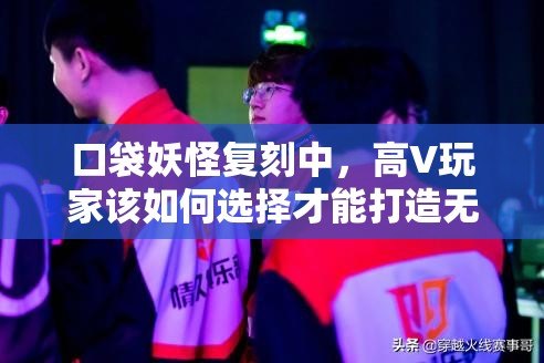 口袋妖怪复刻中，高V玩家该如何选择才能打造无敌队伍？