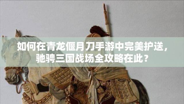 如何在青龙偃月刀手游中完美护送，驰骋三国战场全攻略在此？