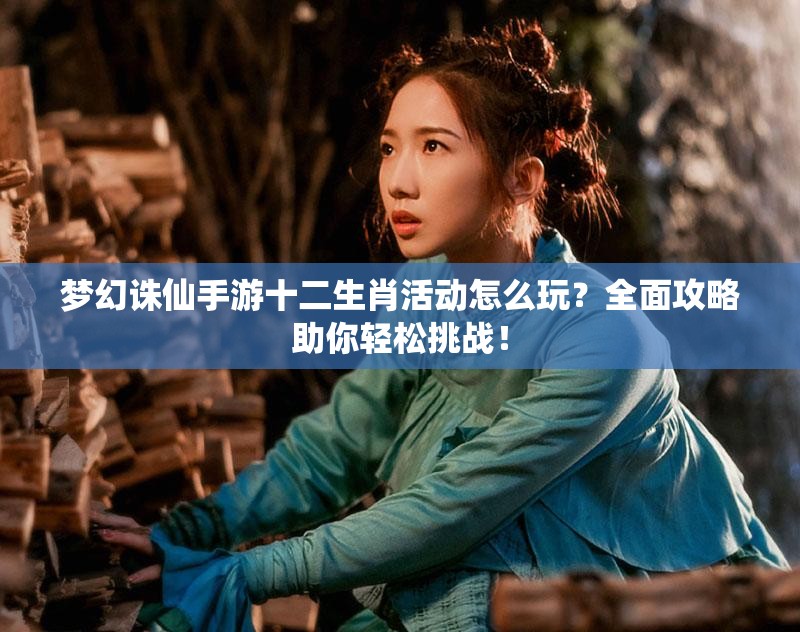 梦幻诛仙手游十二生肖活动怎么玩？全面攻略助你轻松挑战！