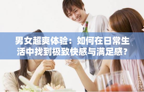 男女超爽体验：如何在日常生活中找到极致快感与满足感？全面解析技巧与秘诀