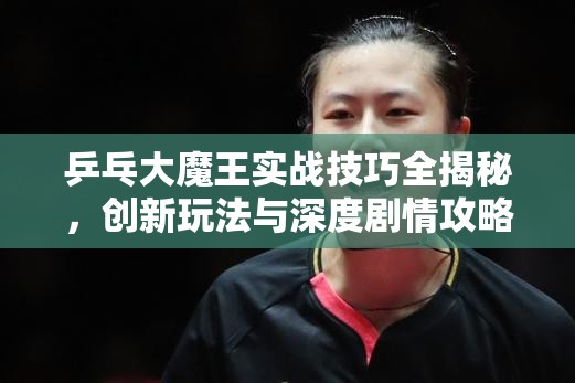 乒乓大魔王实战技巧全揭秘，创新玩法与深度剧情攻略，你能成为下一个霸主吗？