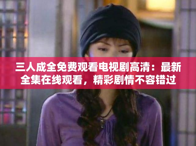 三人成全免费观看电视剧高清：最新全集在线观看，精彩剧情不容错过