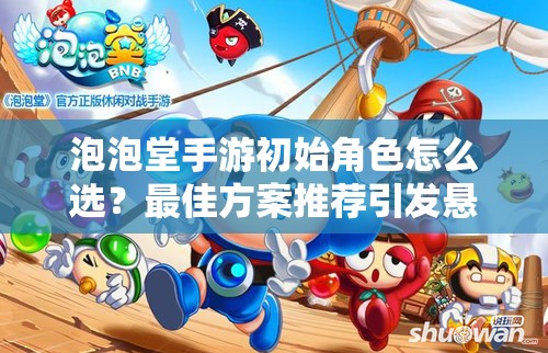 泡泡堂手游初始角色怎么选？最佳方案推荐引发悬念！