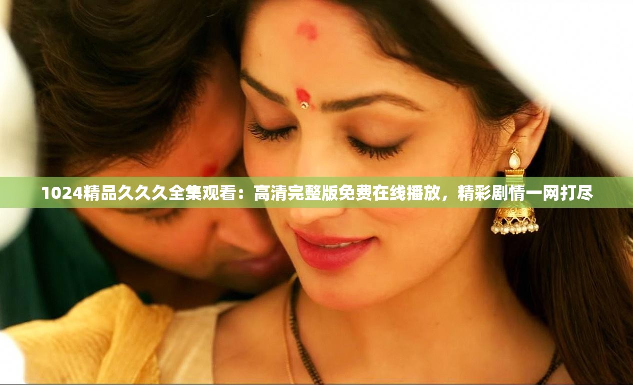 1024精品久久久全集观看：高清完整版免费在线播放，精彩剧情一网打尽