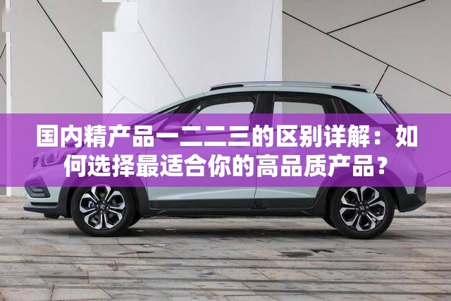 国内精产品一二二三的区别详解：如何选择最适合你的高品质产品？
