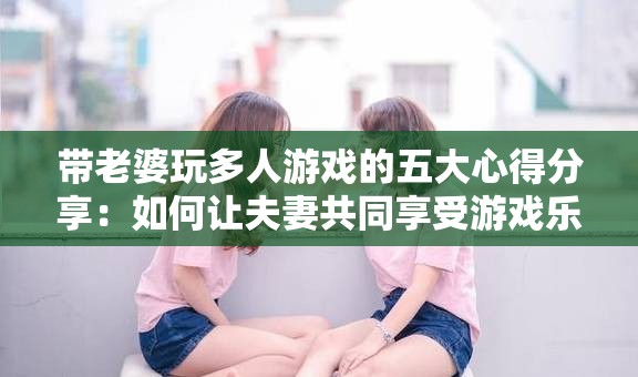 带老婆玩多人游戏的五大心得分享：如何让夫妻共同享受游戏乐趣的实用技巧
