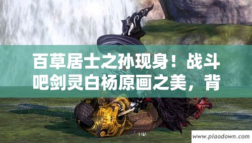 百草居士之孙现身！战斗吧剑灵白杨原画之美，背后有何深度故事？