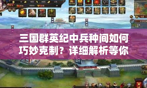 三国群英纪中兵种间如何巧妙克制？详细解析等你来探秘！