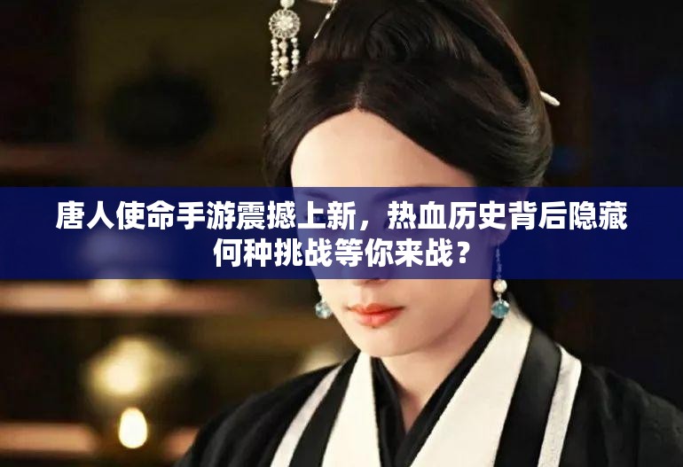 唐人使命手游震撼上新，热血历史背后隐藏何种挑战等你来战？