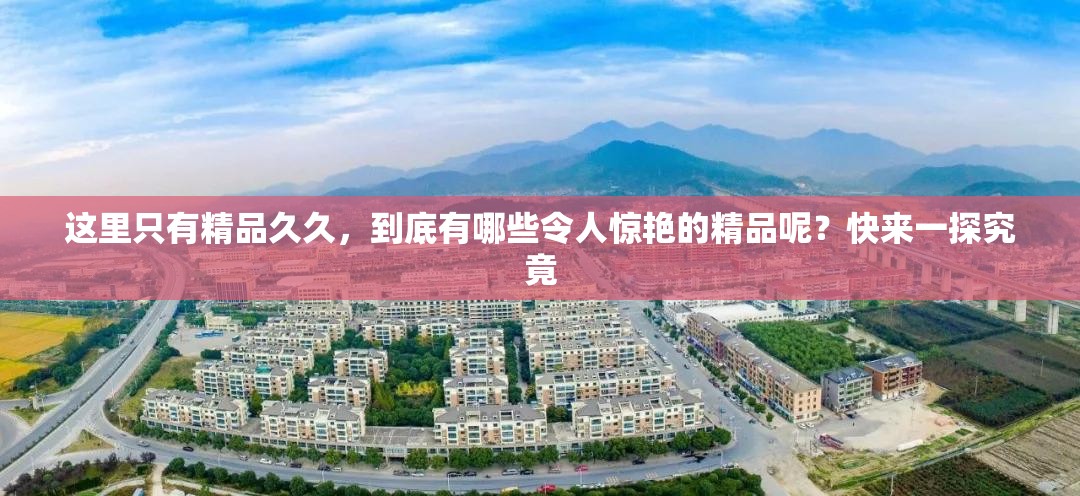 这里只有精品久久，到底有哪些令人惊艳的精品呢？快来一探究竟