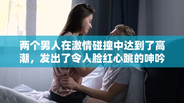 两个男人在激情碰撞中达到了高潮，发出了令人脸红心跳的呻吟声，你能想象吗？