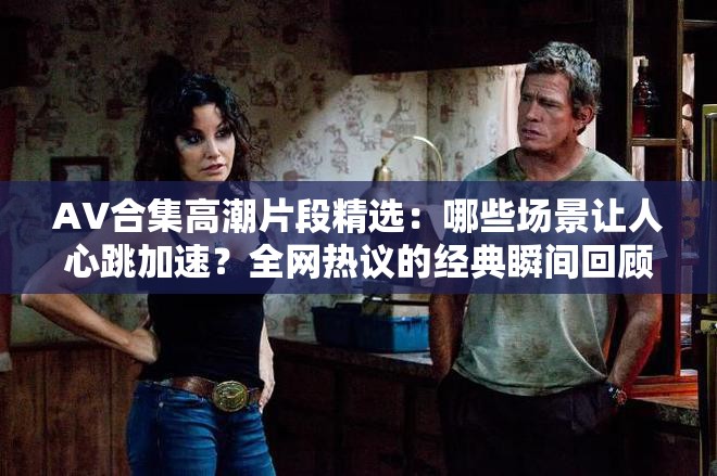 AV合集高潮片段精选：哪些场景让人心跳加速？全网热议的经典瞬间回顾