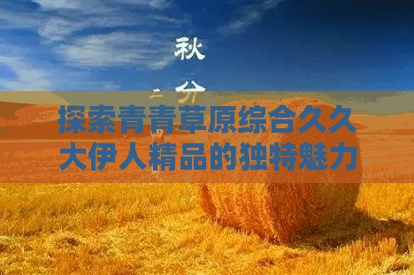 探索青青草原综合久久大伊人精品的独特魅力与品质保障，为何它成为消费者的首选？